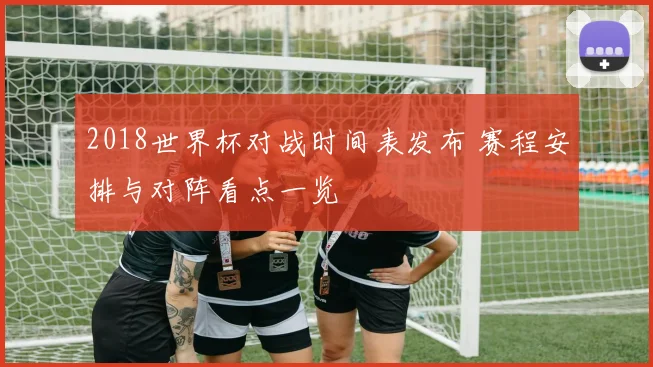 2018世界杯对战时间表发布 赛程安排与对阵看点一览