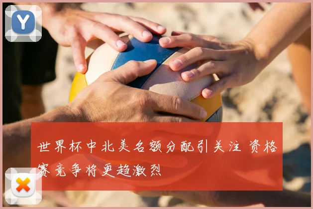 世界杯中北美名额分配引关注 资格赛竞争将更趋激烈
