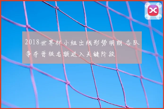 2018世界杯小组出线形势明朗 各队争夺晋级名额进入关键阶段